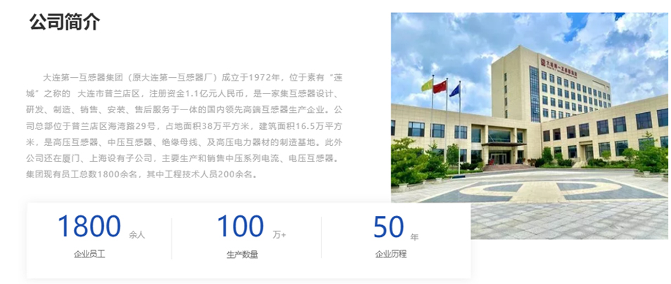 大連第一互感器集團（原大連第一互感器廠）成立于1972年，位于素有“蓮城”之稱的  大連市普蘭店區(qū)，注冊資金1.1億元人民幣，是一家集互感器設計、研發(fā)、制造、銷售、安裝、售后服務于一體的國內領先高端互感器生產企業(yè)。公司總部位于普蘭店區(qū)海灣路29號，占地面積38萬平方米，建筑面積16.5萬平方米，是高壓互感器、中壓互感器、絕緣母線、及高壓電力器材的制造基地。此外公司還在廈門、上海設有子公司，主要生產和銷售中壓系列電流、電壓互感器。集團現(xiàn)有員工總數(shù)1800余名，其中工程技術人員200余名。